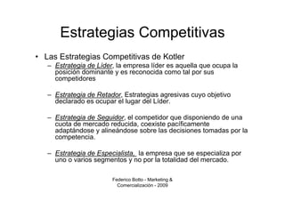 Estrategias Competitivas
• Las Estrategias Competitivas de Kotler
   – Estrategia de Líder, la empresa líder es aquella que ocupa la
     posición dominante y es reconocida como tal por sus
     competidores

   – Estrategia de Retador, Estrategias agresivas cuyo objetivo
     declarado es ocupar el lugar del Líder.

   – Estrategia de Seguidor, el competidor que disponiendo de una
     cuota de mercado reducida, coexiste pacíficamente
     adaptándose y alineándose sobre las decisiones tomadas por la
     competencia.

   – Estrategia de Especialista, la empresa que se especializa por
     uno o varios segmentos y no por la totalidad del mercado.

                        Federico Botto - Marketing &
                          Comercialización - 2009
 