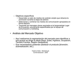 – Objetivos específicos
      • Desarrollar un plan de medios de carácter amplio que refuerce la
        promoción durante la etapa de estreno
      • Seleccionar y combinar los medios de comunicación apropiados en
        forma efectiva.
      • Transmitir los mensajes claves asociados al el largometraje Lugar
        de Encuentro, previamente especificados por el equipo de
        comunicación y marketing.

• Análisis del Mercado Objetivo

   – Aquí realizamos la segmentación del mercado para identificar a
     que grupos se dirige la oferta [Sexo, Edad, Ingresos, Ocupación,
     Tamaño Familiar, Región Geográfica]
   – Que necesidad(es) pretende satisfacer el producto [diversión;
     autorealización, etc.]

                        Federico Botto - Marketing &
                          Comercialización - 2009
 