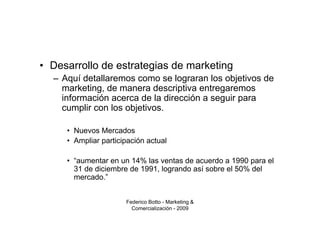 • Desarrollo de estrategias de marketing
  – Aquí detallaremos como se lograran los objetivos de
    marketing, de manera descriptiva entregaremos
    información acerca de la dirección a seguir para
    cumplir con los objetivos.

     • Nuevos Mercados
     • Ampliar participación actual

     • “aumentar en un 14% las ventas de acuerdo a 1990 para el
       31 de diciembre de 1991, logrando así sobre el 50% del
       mercado.”


                      Federico Botto - Marketing &
                        Comercialización - 2009
 