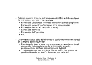 – Existen muchos tipos de estrategias aplicables a distintos tipos
  de empresas, las mas comunes son:
    •   Estrategias Geográficas (centrada en distintos puntos geográficos)
    •   Estrategias competitivas (centradas en la competencia)
    •   Estrategias de mercado (Actual o nuevos)
    •   Estrategias de Precio
    •   Estrategias de Promoción
    •   Etc.

– Una vez realizado esto definiremos el posicionamiento esperado
  en la mente del consumidor.
    • Posicionamiento es el lugar que ocupa una marca en la mente del
      consumidor [subposicionamiento, sobreposicionamiento,
      posicionamiento confuso, posicionamiento dudoso]
    • “cualquier cosa es susceptible de diferenciación. Las marcas se
      pueden diferenciar en función de numerosas variables”

                         Federico Botto - Marketing &
                           Comercialización - 2009
 