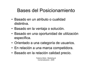 Bases del Posicionamiento
• Basado en un atributo o cualidad
  distintiva.
• Basado en la ventaja o solución.
• Basado en una oportunidad de utilización
  específica.
• Orientado a una categoría de usuarios.
• En relación a una marca competidora.
• Basado en la relación calidad precio.
               Federico Botto - Marketing &
                 Comercialización - 2009
 
