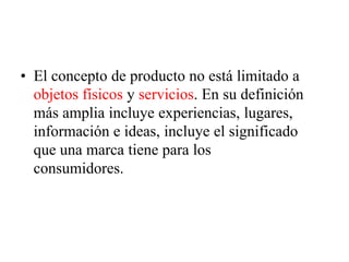 • El concepto de producto no está limitado a
objetos físicos y servicios. En su definición
más amplia incluye experiencias, lugares,
información e ideas, incluye el significado
que una marca tiene para los
consumidores.
 