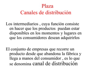 Plaza
Canales de distribución
Los intermediarios , cuya función consiste
en hacer que los productos puedan estar
disponibles en los momentos y lugares en
que los consumidores desean adquirirlos
El conjunto de empresas que recorre un
producto desde que abandona la fàbrica y
llega a manos del consumidor , es lo que
se denomina canal de distribución
 