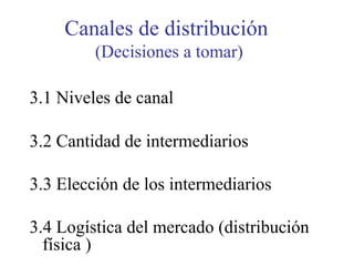 Canales de distribución
(Decisiones a tomar)
3.1 Niveles de canal
3.2 Cantidad de intermediarios
3.3 Elección de los intermediarios
3.4 Logística del mercado (distribución
física )
 