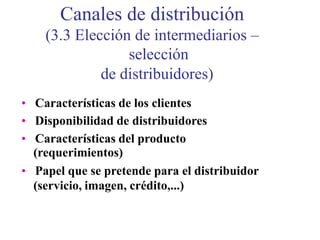 Canales de distribución
(3.3 Elección de intermediarios –
selección
de distribuidores)
• Características de los clientes
• Disponibilidad de distribuidores
• Características del producto
(requerimientos)
• Papel que se pretende para el distribuidor
(servicio, imagen, crédito,...)
 