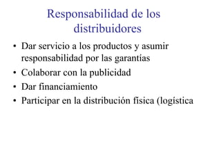 Responsabilidad de los
distribuidores
• Dar servicio a los productos y asumir
responsabilidad por las garantías
• Colaborar con la publicidad
• Dar financiamiento
• Participar en la distribución física (logística
 