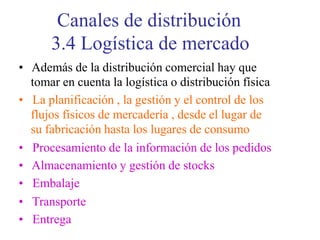 Canales de distribución
3.4 Logística de mercado
• Además de la distribución comercial hay que
tomar en cuenta la logística o distribución física
• La planificación , la gestión y el control de los
flujos físicos de mercadería , desde el lugar de
su fabricación hasta los lugares de consumo
• Procesamiento de la información de los pedidos
• Almacenamiento y gestión de stocks
• Embalaje
• Transporte
• Entrega
 