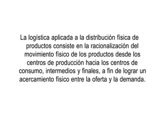 La logística aplicada a la distribución física de
productos consiste en la racionalización del
movimiento físico de los productos desde los
centros de producción hacia los centros de
consumo, intermedios y finales, a fin de lograr un
acercamiento físico entre la oferta y la demanda.
 