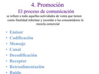 4. Promoción
El proceso de comunicación
se refiere a todo aquellas actividades de venta que tienen
como finalidad informar y recordar a los consumidores la
mezcla comercial
•
•
•
•
•
•
•
•
Emisor
Codificación
Mensaje
Canal
Decodificación
Receptor
Retroalimentación
Ruido
 
