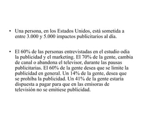 • Una persona, en los Estados Unidos, está sometida a
entre 3.000 y 5.000 impactos publicitarios al día.
• El 60% de las personas entrevistadas en el estudio odia
la publicidad y el marketing. El 70% de la gente, cambia
de canal o abandona el televisor, durante las pausas
publicitarias. El 60% de la gente desea que se limite la
publicidad en general. Un 14% de la gente, desea que
se prohíba la publicidad. Un 41% de la gente estaría
dispuesta a pagar para que en las emisoras de
televisión no se emitiese publicidad.
 