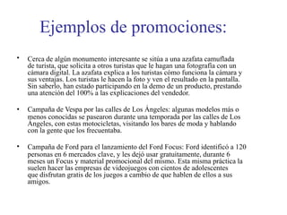 Ejemplos de promociones:
•
•
•
Cerca de algún monumento interesante se sitúa a una azafata camuflada
de turista, que solicita a otros turistas que le hagan una fotografía con un
cámara digital. La azafata explica a los turistas cómo funciona la cámara y
sus ventajas. Los turistas le hacen la foto y ven el resultado en la pantalla.
Sin saberlo, han estado participando en la demo de un producto, prestando
una atención del 100% a las explicaciones del vendedor.
Campaña de Vespa por las calles de Los Ángeles: algunas modelos más o
menos conocidas se pasearon durante una temporada por las calles de Los
Ángeles, con estas motocicletas, visitando los bares de moda y hablando
con la gente que los frecuentaba.
Campaña de Ford para el lanzamiento del Ford Focus: Ford identificó a 120
personas en 6 mercados clave, y les dejó usar gratuitamente, durante 6
meses un Focus y material promocional del mismo. Esta misma práctica la
suelen hacer las empresas de videojuegos con cientos de adolescentes
que disfrutan gratis de los juegos a cambio de que hablen de ellos a sus
amigos.
 