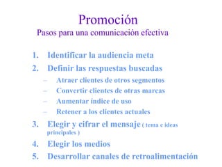 Promoción
Pasos para una comunicación efectiva
1. Identificar la audiencia meta
2. Definir las respuestas buscadas
–
–
–
–
Atraer clientes de otros segmentos
Convertir clientes de otras marcas
Aumentar índice de uso
Retener a los clientes actuales
3. Elegir y cifrar el mensaje ( tema e ideas
principales )
4. Elegir los medios
5. Desarrollar canales de retroalimentación
 