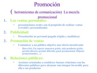 Promoción
( herramientas de comunicación) La mezcla
promocional
1. Las ventas personales:
• presentaciones orales con el propósito de realizar ventas
(versátil y personalizada)
2. Publicidad:
• Presentación no personal pagada (rígida y mediática)
3. Promoción de ventas
• Comunicar a un público objetivo una oferta incentivante
– Hara kiri, En especie (muestra grátis, más producto grátis,
premio directo, premio diferido, pack promocional. Objetos
promocionales, ...)
4. Relaciones públicas:
• Acciones orientadas a establecer buenas relaciones con los
diferentes públicos para alcanzar una imagen favorable para
ella o sus productos
 