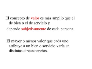 El concepto de valor es más amplio que el
de bien o el de servicio y
depende subjetivamente de cada persona.
El mayor o menor valor que cada uno
atribuye a un bien o servicio varía en
distintas circunstancias.
 