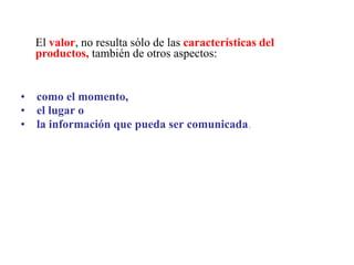 El valor, no resulta sólo de las características del
productos, también de otros aspectos:
• como el momento,
• el lugar o
• la información que pueda ser comunicada,
 