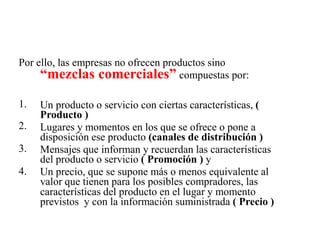 Por ello, las empresas no ofrecen productos sino
“mezclas comerciales” compuestas por:
1.
2.
3.
4.
Un producto o servicio con ciertas características, (
Producto )
Lugares y momentos en los que se ofrece o pone a
disposición ese producto (canales de distribución )
Mensajes que informan y recuerdan las características
del producto o servicio ( Promoción ) y
Un precio, que se supone más o menos equivalente al
valor que tienen para los posibles compradores, las
características del producto en el lugar y momento
previstos y con la información suministrada ( Precio )
 