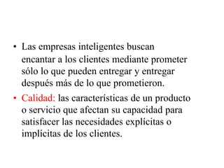 • Las empresas inteligentes buscan
encantar a los clientes mediante prometer
sólo lo que pueden entregar y entregar
después más de lo que prometieron.
• Calidad: las características de un producto
o servicio que afectan su capacidad para
satisfacer las necesidades explícitas o
implícitas de los clientes.
 
