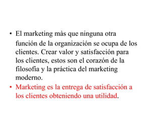 • El marketing màs que ninguna otra
función de la organización se ocupa de los
clientes. Crear valor y satisfacción para
los clientes, estos son el corazón de la
filosofía y la práctica del marketing
moderno.
• Marketing es la entrega de satisfacción a
los clientes obteniendo una utilidad.
 