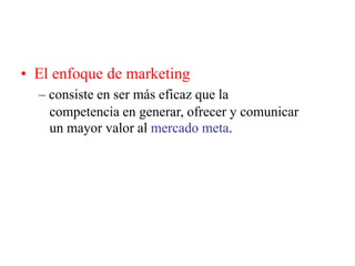 • El enfoque de marketing
– consiste en ser más eficaz que la
competencia en generar, ofrecer y comunicar
un mayor valor al mercado meta.
 