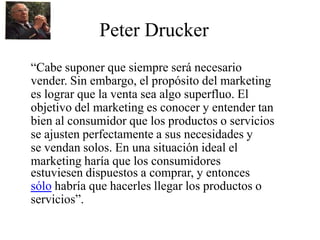 Peter Drucker
“Cabe suponer que siempre será necesario
vender. Sin embargo, el propósito del marketing
es lograr que la venta sea algo superfluo. El
objetivo del marketing es conocer y entender tan
bien al consumidor que los productos o servicios
se ajusten perfectamente a sus necesidades y
se vendan solos. En una situación ideal el
marketing haría que los consumidores
estuviesen dispuestos a comprar, y entonces
sólo habría que hacerles llegar los productos o
servicios”.
 