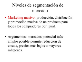 Niveles de segmentación de
mercado
• Marketing masivo: producción, distribución
y promoción masiva de un producto para
todos los compradores por igual.
• Argumentos: mercados potencial más
amplio posible permite reducción de
costos, precios más bajos o mayores
márgenes.
 