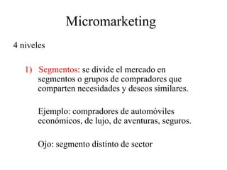 Micromarketing
4 niveles
1) Segmentos: se divide el mercado en
segmentos o grupos de compradores que
comparten necesidades y deseos similares.
Ejemplo: compradores de automóviles
económicos, de lujo, de aventuras, seguros.
Ojo: segmento distinto de sector
 