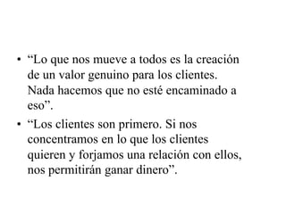 • “Lo que nos mueve a todos es la creación
de un valor genuino para los clientes.
Nada hacemos que no esté encaminado a
eso”.
• “Los clientes son primero. Si nos
concentramos en lo que los clientes
quieren y forjamos una relación con ellos,
nos permitirán ganar dinero”.
 