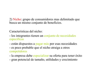 2) Nicho: grupo de consumidores mas delimitado que
busca un mismo conjunto de beneficios.
Características del nicho:
- los integrantes tienen un conjunto de necesidades
especificas
- están dispuestos a pagar más por esas necesidades
- es poco probable que el nicho atraiga a otros
competidores
- la empresa debe especializar su oferta para tener éxito
- gran potencial de tamaño, utilidades y crecimiento
 
