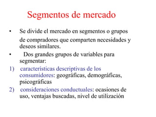 Segmentos de mercado
• Se divide el mercado en segmentos o grupos
de compradores que comparten necesidades y
deseos similares.
• Dos grandes grupos de variables para
segmentar:
1) características descriptivas de los
consumidores: geográficas, demográficas,
psicográficas
2) consideraciones conductuales: ocasiones de
uso, ventajas buscadas, nivel de utilización
 