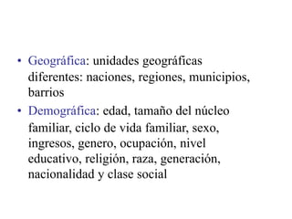 • Geográfica: unidades geográficas
diferentes: naciones, regiones, municipios,
barrios
• Demográfica: edad, tamaño del núcleo
familiar, ciclo de vida familiar, sexo,
ingresos, genero, ocupación, nivel
educativo, religión, raza, generación,
nacionalidad y clase social
 