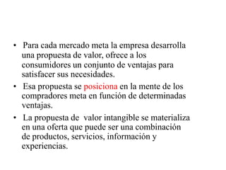 • Para cada mercado meta la empresa desarrolla
una propuesta de valor, ofrece a los
consumidores un conjunto de ventajas para
satisfacer sus necesidades.
• Esa propuesta se posiciona en la mente de los
compradores meta en función de determinadas
ventajas.
• La propuesta de valor intangible se materializa
en una oferta que puede ser una combinación
de productos, servicios, información y
experiencias.
 