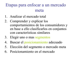 Etapas para enfocar a un mercado
meta
1. Analizar el mercado total
2. Comprender y explicar los
comportamientos de los consumidores y
en base a ello clasificarlos en conjuntos
con características similares
3. Elegir uno o mas segmentos
4. Buscar el posicionamiento adecuado
5. Elección del segmento o mercado meta
6. Posicionamiento en el mercado
 