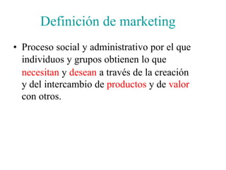 Definición de marketing
• Proceso social y administrativo por el que
individuos y grupos obtienen lo que
necesitan y desean a través de la creación
y del intercambio de productos y de valor
con otros.
 