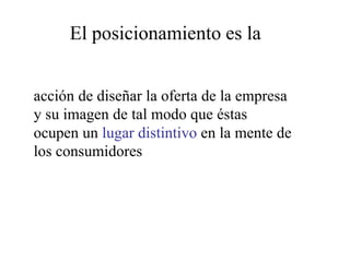 El posicionamiento es la
acción de diseñar la oferta de la empresa
y su imagen de tal modo que éstas
ocupen un lugar distintivo en la mente de
los consumidores
 