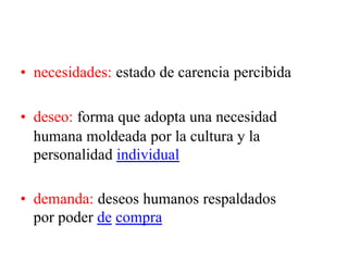 • necesidades: estado de carencia percibida
• deseo: forma que adopta una necesidad
humana moldeada por la cultura y la
personalidad individual
• demanda: deseos humanos respaldados
por poder de compra
 