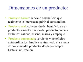 Dimensiones de un producto:
• Producto básico: servicio o beneficio que
realmente le interesa adquirir al consumidor.
• Producto real: conversión del beneficio en un
producto, caracterización del producto por sus
atributos: calidad, diseño, marca y empaque.
• Producto aumentado: servicios y beneficios
extraordinarios. Implica revisar todo el sistema
de consumo del producto, desde la compra
hasta su utilización.
 