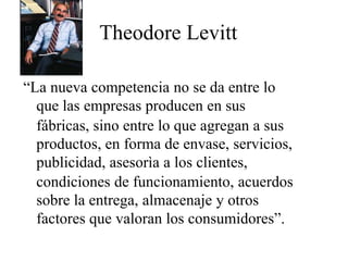 Theodore Levitt
“La nueva competencia no se da entre lo
que las empresas producen en sus
fábricas, sino entre lo que agregan a sus
productos, en forma de envase, servicios,
publicidad, asesorìa a los clientes,
condiciones de funcionamiento, acuerdos
sobre la entrega, almacenaje y otros
factores que valoran los consumidores”.
 