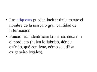 • Las etiquetas pueden incluir únicamente el
nombre de la marca o gran cantidad de
información.
• Funciones: identifican la marca, describir
el producto (quien lo fabricó, dónde,
cuándo, qué contiene, cómo se utiliza,
exigencias legales).
 