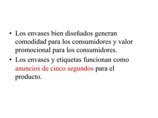 • Los envases bien diseñados generan
comodidad para los consumidores y valor
promocional para los consumidores.
• Los envases y etiquetas funcionan como
anuncios de cinco segundos para el
producto.
 