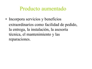 Producto aumentado
• Incorpora servicios y beneficios
extraordinarios como facilidad de pedido,
la entrega, la instalación, la asesoría
técnica, el mantenimiento y las
reparaciones.
 