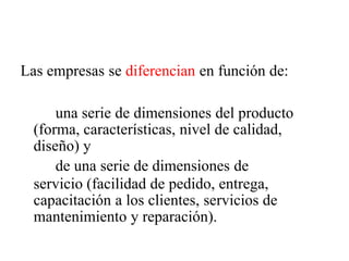Las empresas se diferencian en función de:
una serie de dimensiones del producto
(forma, características, nivel de calidad,
diseño) y
de una serie de dimensiones de
servicio (facilidad de pedido, entrega,
capacitación a los clientes, servicios de
mantenimiento y reparación).
 