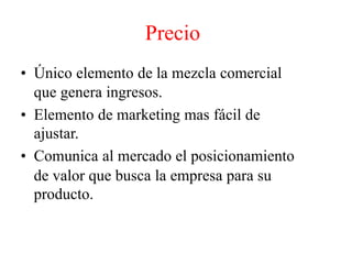 Precio
• Único elemento de la mezcla comercial
que genera ingresos.
• Elemento de marketing mas fácil de
ajustar.
• Comunica al mercado el posicionamiento
de valor que busca la empresa para su
producto.
 