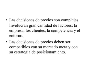 • Las decisiones de precios son complejas.
Involucran gran cantidad de factores: la
empresa, los clientes, la competencia y el
entorno.
• Las decisiones de precios deben ser
compatibles con su mercado meta y con
su estrategia de posicionamiento.
 