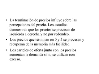• La terminación de precios influye sobre las
percepciones del precio. Los estudios
demuestran que los precios se procesan de
izquierda a derecha y no por redondeo.
• Los precios que terminan en 0 y 5 se procesan y
recuperan de la memoria más facilidad.
• Los carteles de oferta junto con los precios
aumentan la demanda si no se utilizan con
exceso.
 