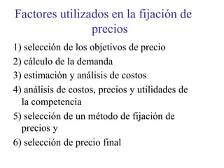 Factores utilizados en la fijación de
precios
1) selección de los objetivos de precio
2) cálculo de la demanda
3) estimación y análisis de costos
4) análisis de costos, precios y utilidades de
la competencia
5) selección de un método de fijación de
precios y
6) selección de precio final
 
