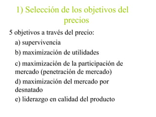 1) Selección de los objetivos del
precios
5 objetivos a través del precio:
a) supervivencia
b) maximización de utilidades
c) maximización de la participación de
mercado (penetración de mercado)
d) maximización del mercado por
desnatado
e) liderazgo en calidad del producto
 