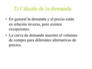 2) Cálculo de la demanda
• En general la demanda y el precio están
en relación inversa, pero existen
excepciones.
• La curva de demanda muestra el volumen
de compra para diferentes alternativas de
precios.
 