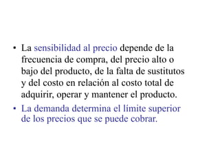 • La sensibilidad al precio depende de la
frecuencia de compra, del precio alto o
bajo del producto, de la falta de sustitutos
y del costo en relación al costo total de
adquirir, operar y mantener el producto.
• La demanda determina el límite superior
de los precios que se puede cobrar.
 