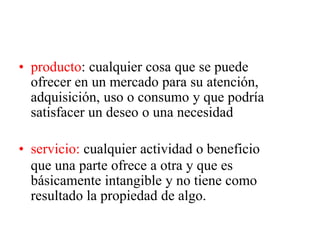 • producto: cualquier cosa que se puede
ofrecer en un mercado para su atención,
adquisición, uso o consumo y que podría
satisfacer un deseo o una necesidad
• servicio: cualquier actividad o beneficio
que una parte ofrece a otra y que es
básicamente intangible y no tiene como
resultado la propiedad de algo.
 