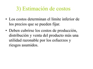 3) Estimación de costos
• Los costos determinan el límite inferior de
los precios que se pueden fijar.
• Deben cubrirse los costos de producción,
distribución y venta del producto más una
utilidad razonable por los esfuerzos y
riesgos asumidos.
 